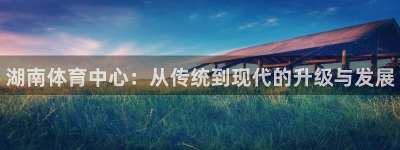 意昂体育4注册：湖南体育中心：从传统到现代的升级与发