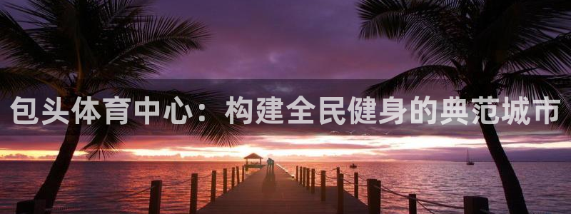 意昂体育4平台注册要钱吗安全吗：包头体育中心：构建全民健身的