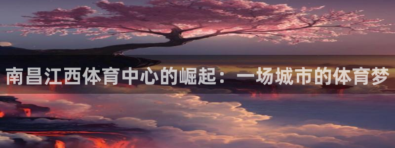 意昂体育4平台：南昌江西体育中心的崛起：一场城市的体