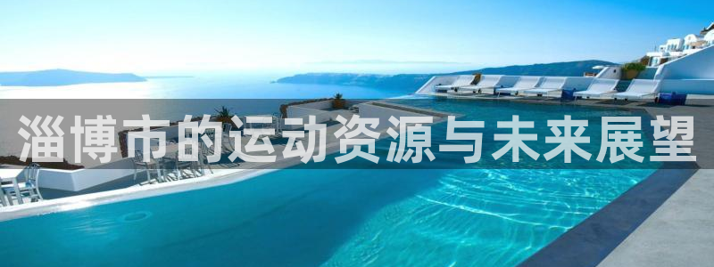 意昂体育4招商电话号码是多少号：淄博市的运动资源与未来展望 