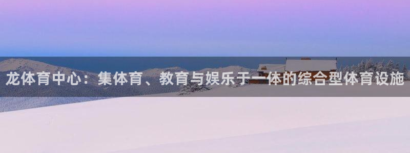 意昂体育4招商电话是多少啊：龙体育中心：集体育、教育与娱乐于