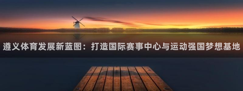 意昂4官网：遵义体育发展新蓝图：打造国际赛事中心与运动强国梦 
